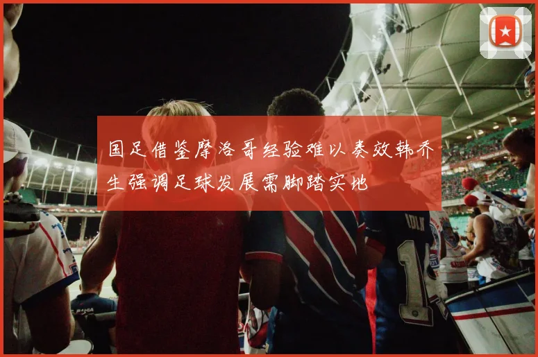 国足借鉴摩洛哥经验难以奏效韩乔生强调足球发展需脚踏实地