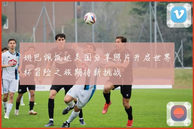 姆巴佩抵达美国分享照片开启世界杯冒险之旅期待新挑战