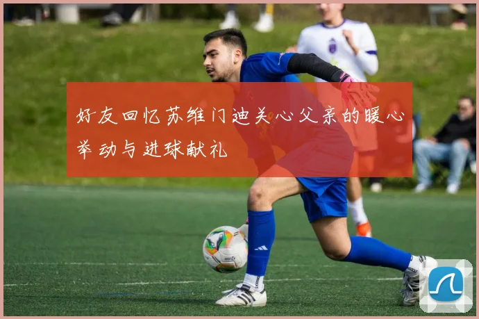 好友回忆苏维门迪关心父亲的暖心举动与进球献礼