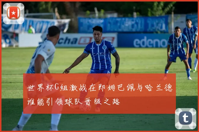 世界杯G组激战在即姆巴佩与哈兰德谁能引领球队晋级之路