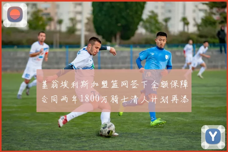 基翁埃利斯加盟篮网签下全额保障合同两年1800万骑士清人计划再添新动态