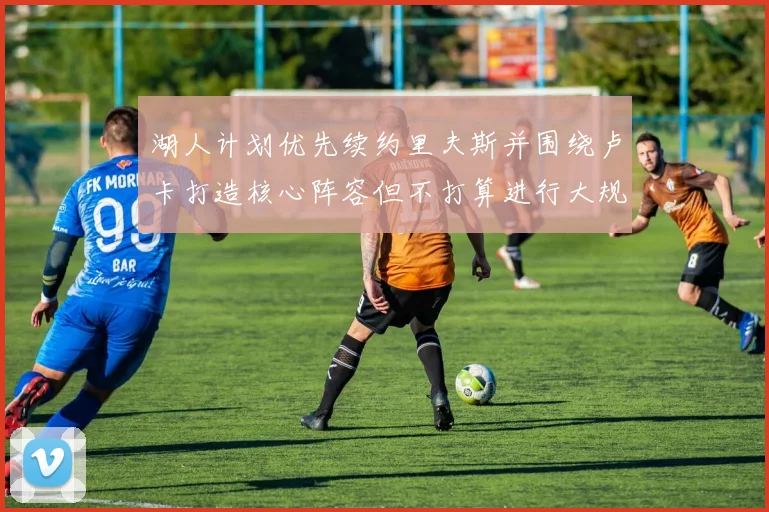 湖人计划优先续约里夫斯并围绕卢卡打造核心阵容但不打算进行大规模重建