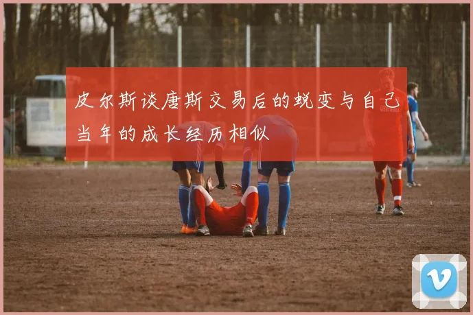 皮尔斯谈唐斯交易后的蜕变与自己当年的成长经历相似