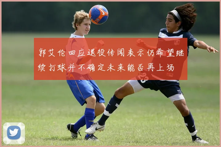 郭艾伦回应退役传闻表示仍希望继续打球并不确定未来能否再上场