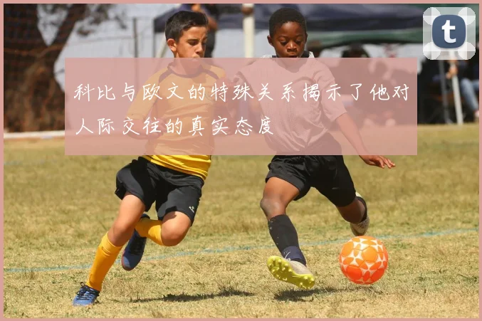 科比与欧文的特殊关系揭示了他对人际交往的真实态度