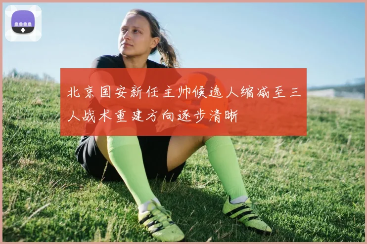 北京国安新任主帅候选人缩减至三人战术重建方向逐步清晰