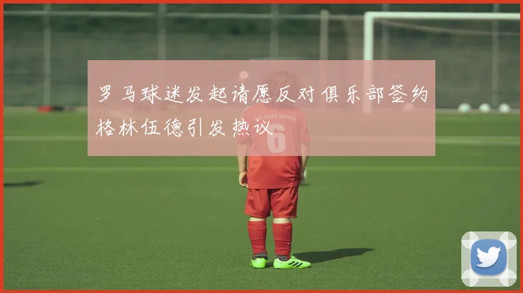 罗马球迷发起请愿反对俱乐部签约格林伍德引发热议