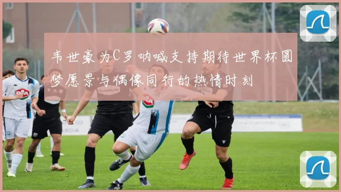 韦世豪为C罗呐喊支持期待世界杯圆梦愿景与偶像同行的热情时刻