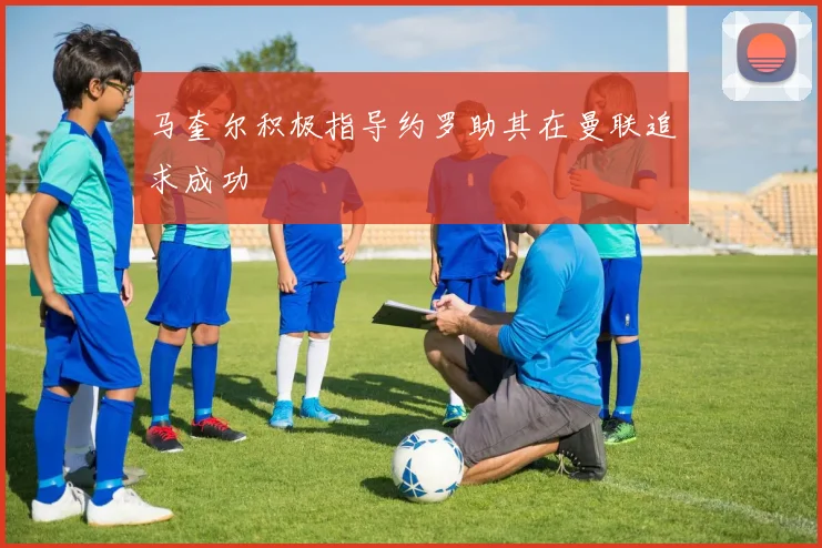 马奎尔积极指导约罗助其在曼联追求成功