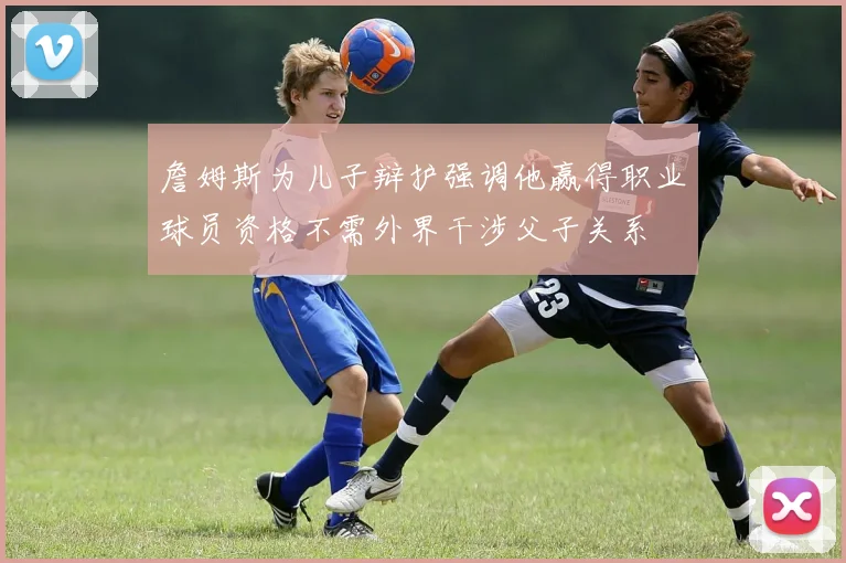 詹姆斯为儿子辩护强调他赢得职业球员资格不需外界干涉父子关系