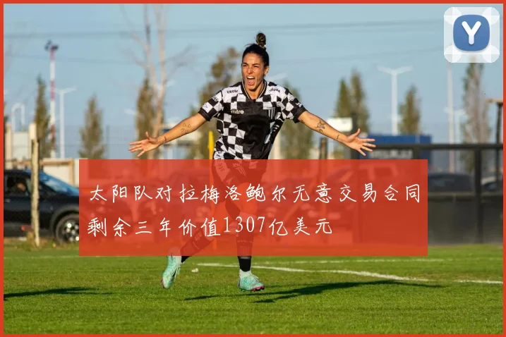 太阳队对拉梅洛鲍尔无意交易合同剩余三年价值1307亿美元