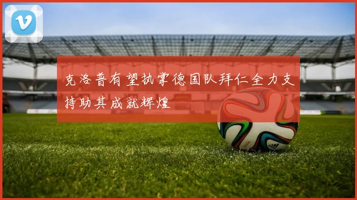克洛普有望执掌德国队拜仁全力支持助其成就辉煌