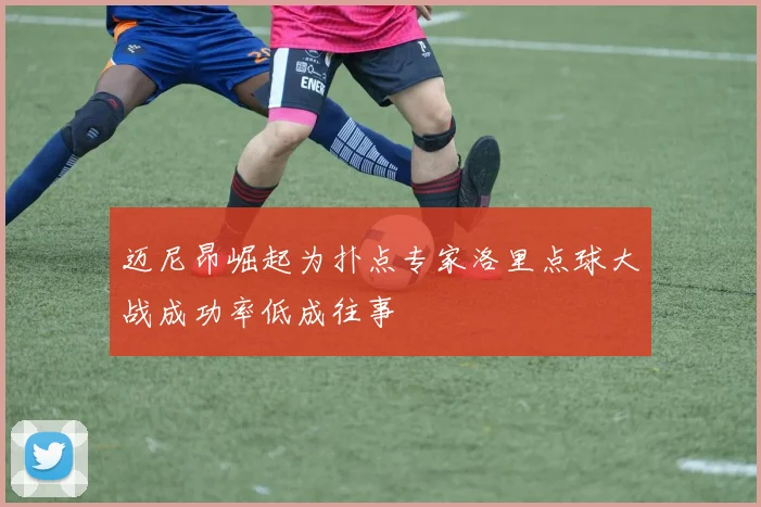 迈尼昂崛起为扑点专家洛里点球大战成功率低成往事