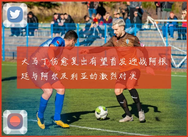 大马丁伤愈复出有望首发迎战阿根廷与阿尔及利亚的激烈对决