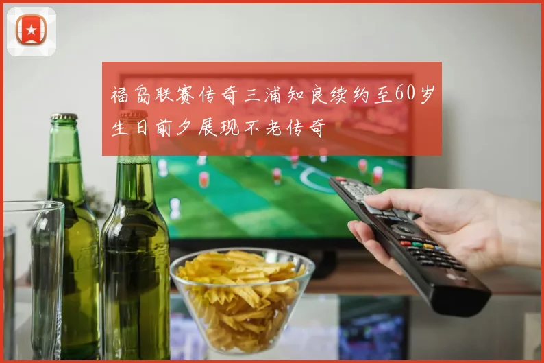 福岛联赛传奇三浦知良续约至60岁生日前夕展现不老传奇