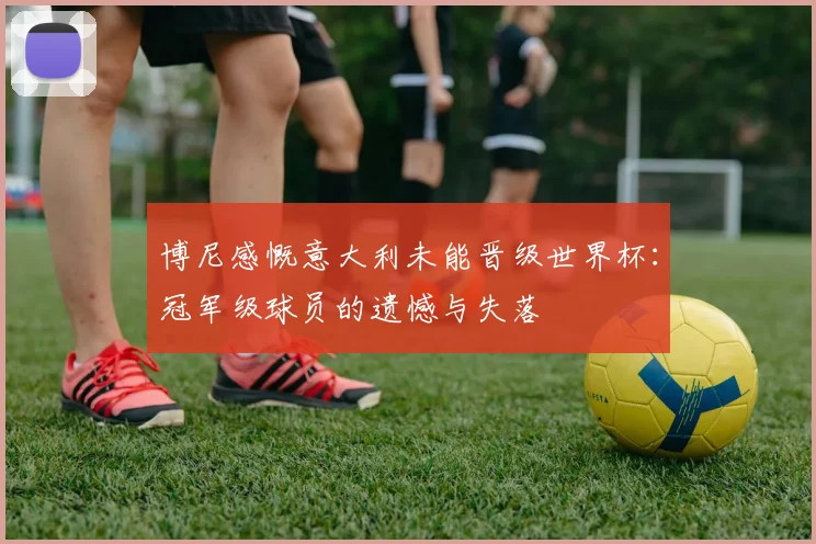 博尼感慨意大利未能晋级世界杯：冠军级球员的遗憾与失落